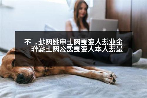 企业法人变更网上申报网址，不是法人本人变更怎么网上操作