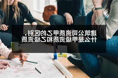 建筑公司资质甲乙的区别，什么是甲级资质和乙级资质